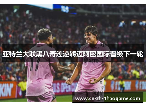 亚特兰大联黑八奇迹逆转迈阿密国际晋级下一轮 亚特兰大联黑八奇迹逆转迈阿密国际晋级下一轮