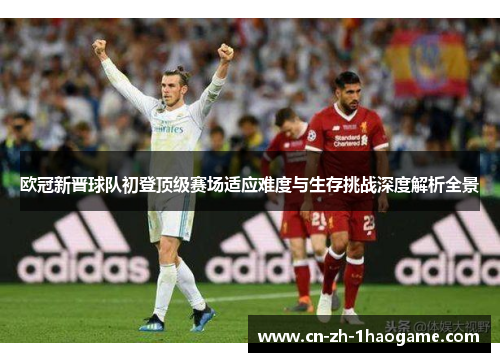 欧冠新晋球队初登顶级赛场适应难度与生存挑战深度解析全景 欧冠新晋球队初登顶级赛场适应难度与生存挑战深度解析全景