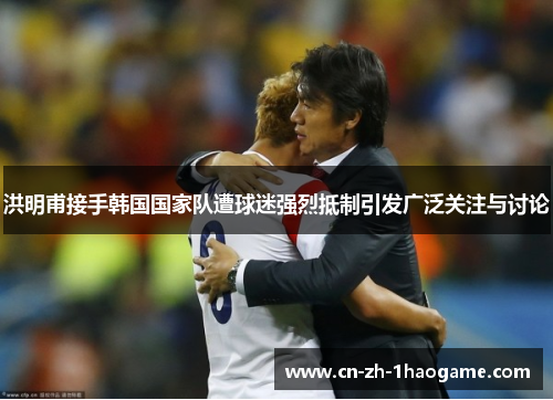 洪明甫接手韩国国家队遭球迷强烈抵制引发广泛关注与讨论 洪明甫接手韩国国家队遭球迷强烈抵制引发广泛关注与讨论