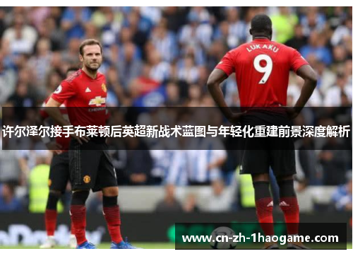 许尔泽尔接手布莱顿后英超新战术蓝图与年轻化重建前景深度解析 许尔泽尔接手布莱顿后英超新战术蓝图与年轻化重建前景深度解析