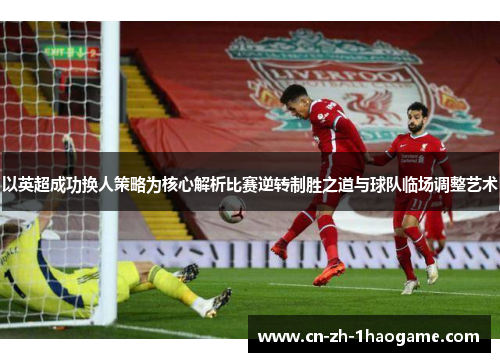 以英超成功换人策略为核心解析比赛逆转制胜之道与球队临场调整艺术 以英超成功换人策略为核心解析比赛逆转制胜之道与球队临场调整艺术