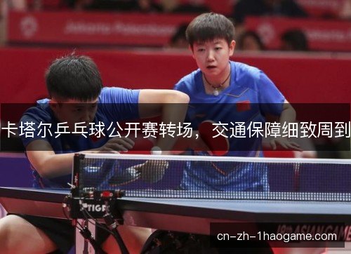 卡塔尔乒乓球公开赛转场,交通保障细致周到 卡塔尔乒乓球公开赛转场,交通保障细致周到